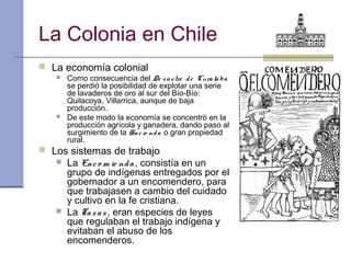 La Colonia en Chile
 La economía colonial
      Como consecuencia del De s a s tre d e Cura la ba
       se perdió la posibilidad de explotar una serie
       de lavaderos de oro al sur del Bío-Bío:
       Quilacoya, Villarrica, aunque de baja
       producción.
      De este modo la economía se concentró en la
       producción agrícola y ganadera, dando paso al
       surgimiento de la Ha c ie nd a o gran propiedad
       rural.
 Los sistemas de trabajo
      La Enc o m ie nd a , consistía en un
       grupo de indígenas entregados por el
       gobernador a un encomendero, para
       que trabajasen a cambio del cuidado
       y cultivo en la fe cristiana.
      La Ta s a s , eran especies de leyes
       que regulaban el trabajo indígena y
       evitaban el abuso de los
       encomenderos.
 