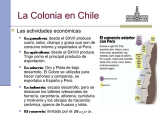 La Colonia en Chile
 Las actividades económicas
      La ganadería: desde el SXVII produce
       cuero, sebo, charqui y grasa que son de
       consumo interno y exportados al Perú.
      La agricultura: desde el SXVIII produce
       Trigo como el principal producto de
       exportación.
      La minería: Oro y Plata de bajo
       desarrollo. El Cobre se utilizaba para
       hacer cañones y campanas, se
       exportaba a España y Perú.
      La industria: escaso desarrollo, pero se
       destacan los talleres artesanales de
       herrería, carpintería, alfarería, curtiduría
       y molinería y los obrajes de hacienda:
       cerámica, aperos de huasos y telas.
      El comercio: limitado por el M no p o lio .
                                     o
 