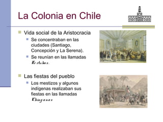 La Colonia en Chile
 Vida social de la Aristocracia
    Se concentraban en las
     ciudades (Santiago,
     Concepción y La Serena).
    Se reunían en las llamadas
     Te rtulia s .

 Las fiestas del pueblo
    Los mestizos y algunos
     indígenas realizaban sus
     fiestas en las llamadas
     Ching a na s
 