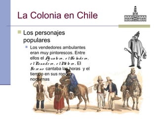 La Colonia en Chile
 Los personajes
 populares
     Los vendedores ambulantes
      eran muy pintorescos. Entre
      ellos el A ua te ro , e l He la d e ro ,
                  g
      e l Pa na d e ro , e l M te ro . El
                              o
      Se re no cantaba las horas y el
      tiempo en sus rondas
      nocturnas
 