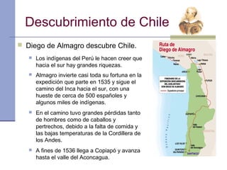 Descubrimiento de Chile
 Diego de Almagro descubre Chile.
      Los indígenas del Perú le hacen creer que
       hacia el sur hay grandes riquezas.
      Almagro invierte casi toda su fortuna en la
       expedición que parte en 1535 y sigue el
       camino del Inca hacia el sur, con una
       hueste de cerca de 500 españoles y
       algunos miles de indígenas.
      En el camino tuvo grandes pérdidas tanto
       de hombres como de caballos y
       pertrechos, debido a la falta de comida y
       las bajas temperaturas de la Cordillera de
       los Andes.
      A fines de 1536 llega a Copiapó y avanza
       hasta el valle del Aconcagua.
 