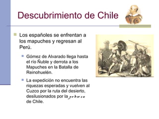 Descubrimiento de Chile
 Los españoles se enfrentan a
  los mapuches y regresan al
  Perú.
      Gómez de Alvarado llega hasta
       el río Ñuble y derrota a los
       Mapuches en la Batalla de
       Reinohuelén.
      La expedición no encuentra las
       riquezas esperadas y vuelven al
       Cuzco por la ruta del desierto,
       desilusionados por la p o bre z a
       de Chile.
 
