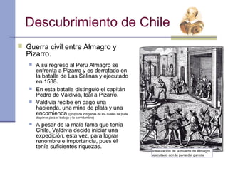 Descubrimiento de Chile
 Guerra civil entre Almagro y
  Pizarro.
      A su regreso al Perú Almagro se
       enfrenta a Pizarro y es derrotado en
       la batalla de Las Salinas y ejecutado
       en 1538.
      En esta batalla distinguió el capitán
       Pedro de Valdivia, leal a Pizarro.
      Valdivia recibe en pago una
       hacienda, una mina de plata y una
       encomienda (grupo de indígenas de los cuales se pude
       disponer para el trabajo y la servidumbre)

      A pesar de la mala fama que tenía
       Chile, Valdivia decide iniciar una
       expedición, esta vez, para lograr
       renombre e importancia, pues él
       tenía suficientes riquezas.
                                                              Idealización de la muerte de Almagro,
                                                              ejecutado con la pena del garrote
 