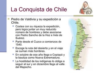 La Conquista de Chile
 Pedro de Valdivia y su expedición a
  Chile.
      Costea con su riqueza la expedición,
       pero logra juntar un muy reducido
       número de hombres y debe asociarse
       con Pedro Sancho de la Hoz e Inés de
       Suárez.
      Parte desde el Cuzco a comienzos de
       1540.
      Escoge la ruta del desierto y en el viaje
       se suman más hombres.
      En octubre de ese año llega a Copiapó y
       la bautiza como Nueva Extremadura.
      La hostilidad de los indígenas lo obliga a
       seguir al sur y en diciembre llega al valle
       del Mapocho.
 