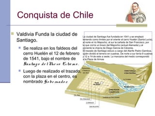 Conquista de Chile
 Valdivia Funda la ciudad de
                                              La ciudad de Santiago fue fundada en 1541 y se emplazó
  Santiago.                                   teniendo como límites por el oriente al cerro Huelén (Santa Lucía),
                                              al norte el río Mapocho, al sur la cañada de San Francisco, por
                                              la que corría un brazo del Mapocho (actual Alameda) y al
      Se realiza en los faldeos del          poniente la chacra de Diego García de Cáceres.
                                              El trazado de Santiago estuvo a cargo del Alarife Pedro Gamboa,
       cerro Huelén el 12 de febrero          quién dividió el terreno en cuadras. De norte a sur tenía 9 cuadras
                                              y 12 a 14 de este a oeste. La manzana del medio correspondió
       de 1541, bajo el nombre de             a la Plaza de Armas

       Sa ntia g o d e l N v o Ex tre m o .
                          ue
      Luego de realizado el trazado,
       con la plaza en el centro, es
       nombrado G o be rna d o r.
 