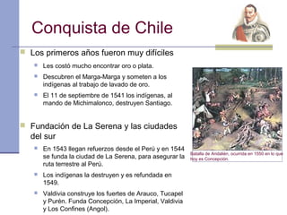 Conquista de Chile
 Los primeros años fueron muy difíciles
      Les costó mucho encontrar oro o plata.
      Descubren el Marga-Marga y someten a los
       indígenas al trabajo de lavado de oro.
      El 11 de septiembre de 1541 los indígenas, al
       mando de Michimalonco, destruyen Santiago.


 Fundación de La Serena y las ciudades
  del sur
      En 1543 llegan refuerzos desde el Perú y en 1544
                                                           Batalla de Andalién, ocurrida en 1550 en lo que
       se funda la ciudad de La Serena, para asegurar la   hoy es Concepción.
       ruta terrestre al Perú.
      Los indígenas la destruyen y es refundada en
       1549.
      Valdivia construye los fuertes de Arauco, Tucapel
       y Purén. Funda Concepción, La Imperial, Valdivia
       y Los Confines (Angol).
 