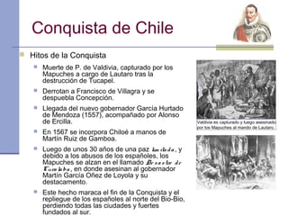 Conquista de Chile
 Hitos de la Conquista
      Muerte de P. de Valdivia, capturado por los
       Mapuches a cargo de Lautaro tras la
       destrucción de Tucapel.
      Derrotan a Francisco de Villagra y se
       despuebla Concepción.
      Llegada del nuevo gobernador García Hurtado
       de Mendoza (1557), acompañado por Alonso
       de Ercilla.                                        Valdivia es capturado y luego asesinado
                                                          por los Mapuches al mando de Lautaro.
      En 1567 se incorpora Chiloé a manos de
       Martín Ruiz de Gamboa.
      Luego de unos 30 años de una paz lim ita d a , y
       debido a los abusos de los españoles, los
       Mapuches se alzan en el llamado De s a s tre d e
       Cura la ba , en donde asesinan al gobernador
       Martín García Oñez de Loyola y su
       destacamento.
      Este hecho maraca el fin de la Conquista y el
       repliegue de los españoles al norte del Bio-Bio,
       perdiendo todas las ciudades y fuertes
       fundados al sur.
 