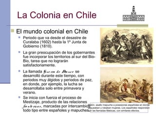 La Colonia en Chile
 El mundo colonial en Chile
     Periodo que va desde el desastre de
      Curalaba (1602) hasta la 1º Junta de
      Gobierno (1810).
     La gran preocupación de los gobernantes
      fue incorporar los territorios al sur del Bio-
      Bio, tarea que no lograrán
      satisfactoriamente.
     La llamada G ue rra d e A uc o se
                                  ra
      desarrolló durante este tiempo, con
      periodos muy álgidos y periodos de paz,
      en donde, por ejemplo, la lucha se
      desarrollaba solo entre primavera y
      verano.
     Se inicia con fuerza el proceso de
      Mestizaje, producto de las relaciones
      fro nte riz a s , marcadas por intercambios de asalto robaban mujeres. Los españoles respondían
                                                Malón,
                                                saqueaban y
                                                             mapuche a posesiones españolas en donde

      todo tipo entre españoles y mapuches. las llamadas Malocas, con similares efectos.
                                                con
 