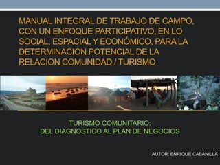 MANUAL INTEGRAL DE TRABAJO DE CAMPO,
CON UN ENFOQUE PARTICIPATIVO, EN LO
SOCIAL, ESPACIALY ECONÓMICO, PARALA
DETERMINACION POTENCIAL DE LA
RELACION COMUNIDAD / TURISMO
TURISMO COMUNITARIO:
DEL DIAGNOSTICO AL PLAN DE NEGOCIOS
AUTOR: ENRIQUE CABANILLA
 
