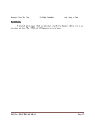 DIGITAL ELECTRONICS LAB Page 13
Inverter Using Nor Gate Or Using Nor Gate And Using or Gate
Conclusion:-
A universal gate is a gate which can implement any Boolean function without need to use
any other gate type. The NAND and NOR gates are universal gates.
 