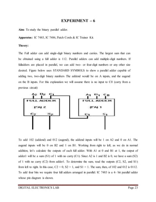 DIGITAL ELECTRONICS LAB Page 23
EXPERIMENT – 6
Aim: To study the binary parallel adder.
Apparatus: IC 7483, IC 7486, Patch Cords & IC Trainer Kit.
Theory:
The Full adder can add single-digit binary numbers and carries. The largest sum that can
be obtained using a full adder is 112. Parallel adders can add multiple-digit numbers. If
fulladders are placed in parallel, we can add two- or four-digit numbers or any other size
desired. Figure below uses STANDARD SYMBOLS to show a parallel adder capable of
adding two, two-digit binary numbers The addend would be on A inputs, and the augend
on the B inputs. For this explanation we will assume there is no input to C0 (carry from a
previous circuit)
To add 102 (addend) and 012 (augend), the addend inputs will be 1 on A2 and 0 on A1. The
augend inputs will be 0 on B2 and 1 on B1. Working from right to left, as we do in normal
addition, let’s calculate the outputs of each full adder. With A1 at 0 and B1 at 1, the output of
adder1 will be a sum (S1) of 1 with no carry (C1). Since A2 is 1 and B2 is 0, we have a sum (S2)
of 1 with no carry (C2) from adder1. To determine the sum, read the outputs (C2, S2, and S1)
from left to right. In this case, C2 = 0, S2 = 1, and S1 = 1. The sum, then, of 102 and 012 is 0112.
To add four bits we require four full adders arranged in parallel. IC 7483 is a 4- bit parallel adder
whose pin diagram is shown.
 