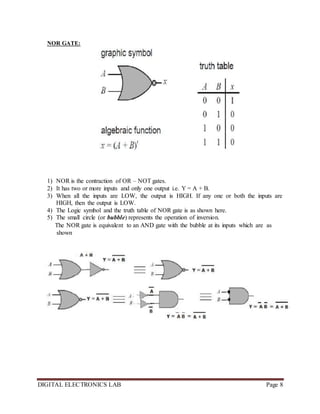 DIGITAL ELECTRONICS LAB Page 8
NOR GATE:
1) NOR is the contraction of OR – NOT gates.
2) It has two or more inputs and only one output i.e. Y = A + B.
3) When all the inputs are LOW, the output is HIGH. If any one or both the inputs are
HIGH, then the output is LOW.
4) The Logic symbol and the truth table of NOR gate is as shown here.
5) The small circle (or bubble) represents the operation of inversion.
The NOR gate is equivalent to an AND gate with the bubble at its inputs which are as
shown
 