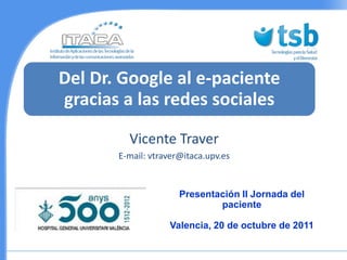 Del Dr. Google al e-paciente
gracias a las redes sociales
         Vicente Traver
       E-mail: vtraver@itaca.upv.es


                      Presentación II Jornada del
                              paciente

                   Valencia, 20 de octubre de 2011
 