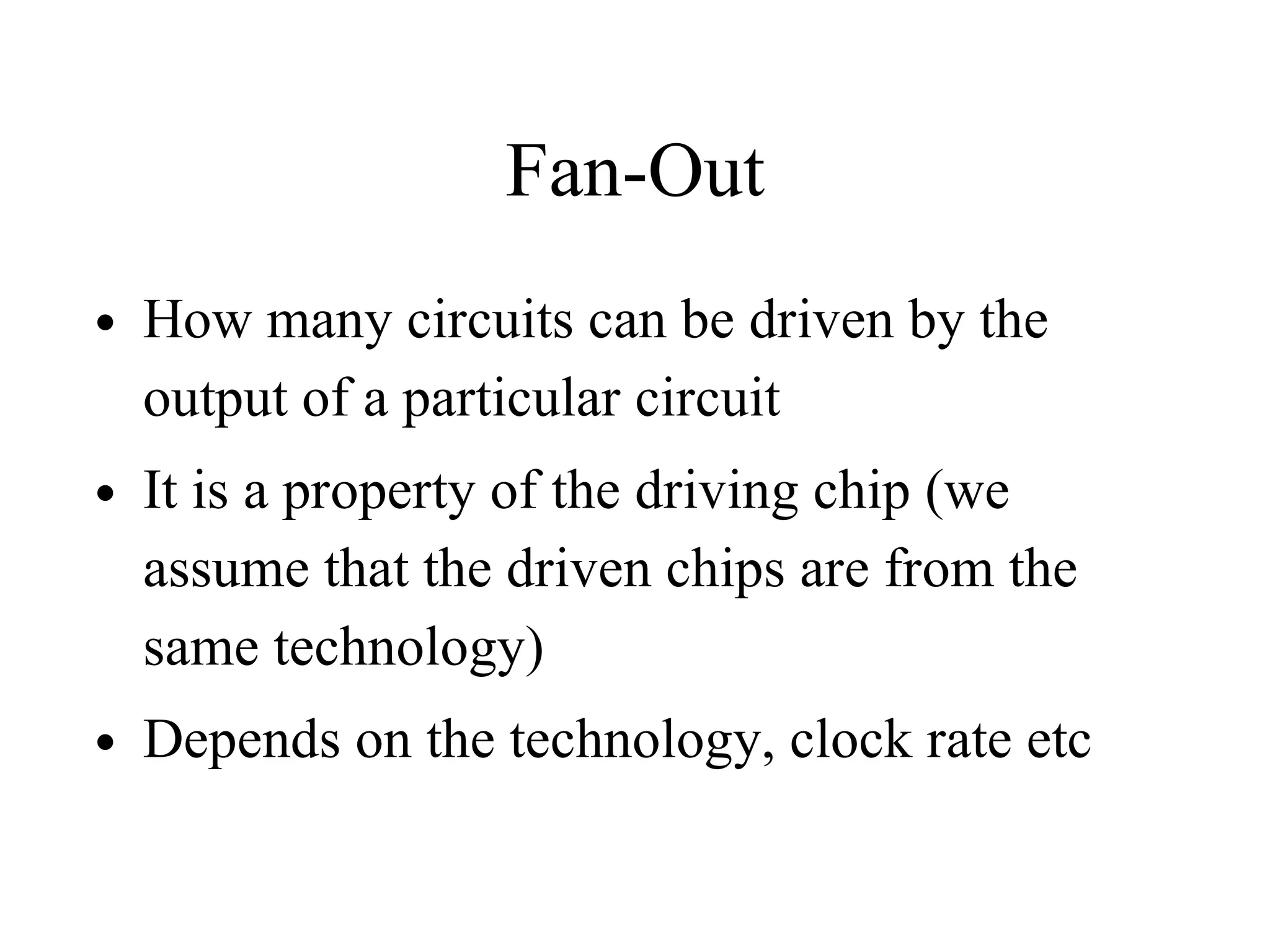 Fan-Out
• How many circuits can be driven by the
output of a particular circuit
• It is a property of the driving chip (we
assume that the driven chips are from the
same technology)
• Depends on the technology, clock rate etc
 
