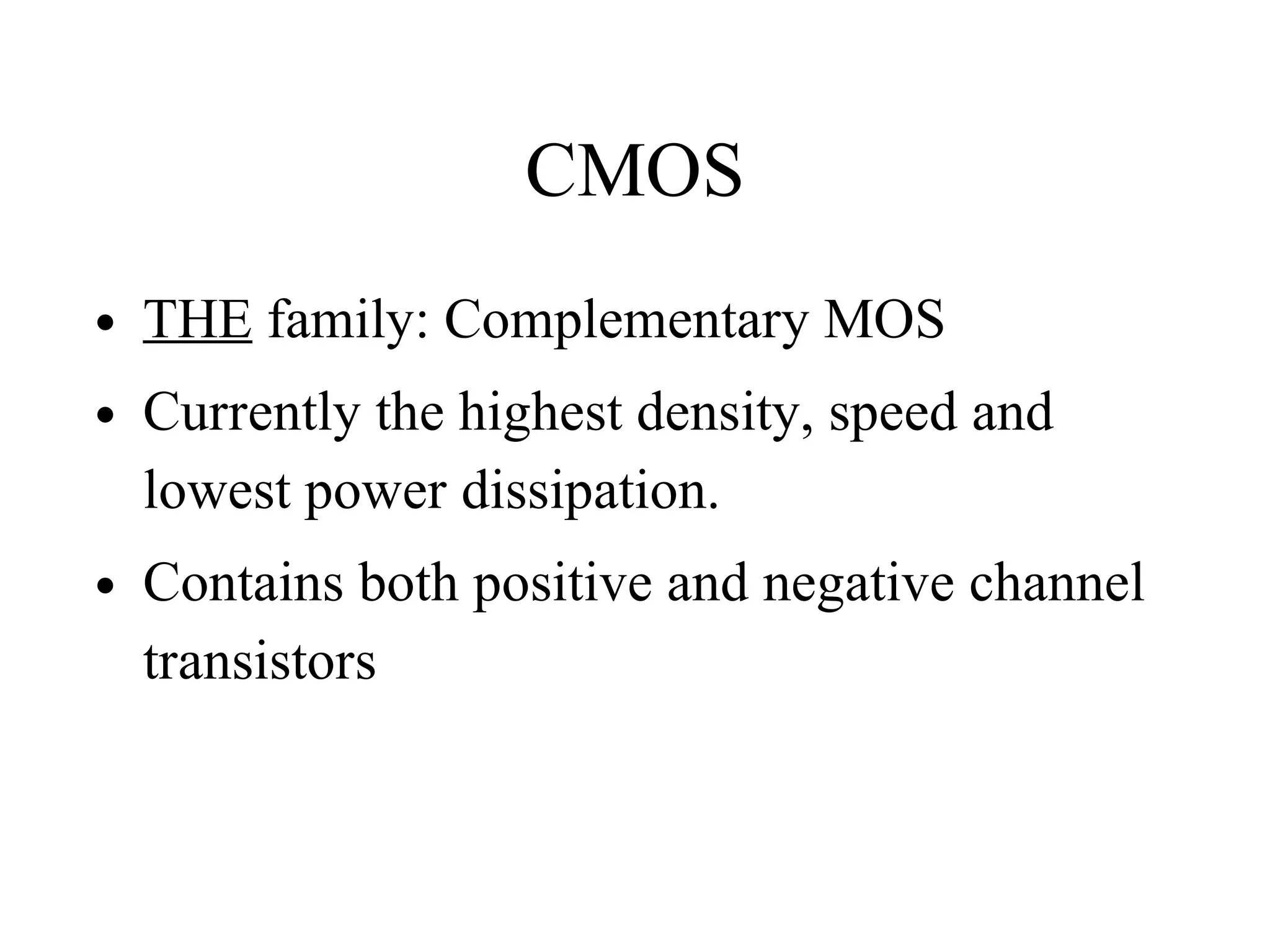 CMOS
• THE family: Complementary MOS
• Currently the highest density, speed and
lowest power dissipation.
• Contains both positive and negative channel
transistors
 