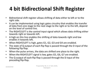 4 bit Bidirectional Shift Register
• Bidirectional shift register allows shifting of data either to left or to the
right side.
• It can be implemented using logic gates circuitry that enables the transfer
of data from one stage to the next stage to the right or to the left, depend
on the level of control line.
• The RIGHT/LEFT is the control input signal which allows data shifting either
towards right or towards left.
• A high on this line enables the shifting of data towards right and low
enables it towards left.
• When RIGHT/LEFT is high, gates G1, G2, G3 and G4 are enabled.
• The state of Q output of each flip flop is passed through the D input of the
following flip flop.
• When the pulse arrives, the data are shifted one place to the right.
• When the RIGHT/LEFT signal is low, gates G5, G6, G7 are enabled.
• The Q output of each flip-flop is passed through the D input of the
preceding flip-flop.
10/20/2018
Prepared By, Ms. K. D. Patil, SCOE,
Kopargaon
 