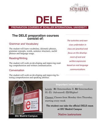 DELE
The activities and exer-
cises undertaken in
class are practical and
focus on the develop-
ment of oral and
written expression
based on real language
communications
Important information:
Levels: B1 (Intermediate I), B2 (Intermediate
II), C1 (Advanced), C2 (Higher)
Classes: Classes from Monday thru Thursday,
starting every week
The student can take the official DELE exam
at SIU Madrid Campus
Native instructors
SIU Madrid Campus
The DELE preparation courses
consist of:
Grammar and Vocabulary
The student will learn vocabulary, idiomatic phrases,
grammar concepts, words, sentence structures, useful
phrases and language usage.
Reading/Writing
The student will work on developing and improving read-
ing comprehension and written communication.
Conversation
The student will work on developing and improving lis-
tening comprehension and speaking abilities.
PREPARATION COURSES AT SCHILLER INTERNATIONAL UNIVERSITY
 