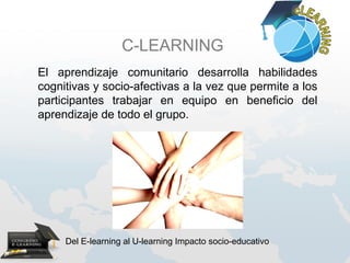 C-LEARNING
El aprendizaje comunitario desarrolla habilidades
cognitivas y socio-afectivas a la vez que permite a los
participantes trabajar en equipo en beneficio del
aprendizaje de todo el grupo.




     Del E-learning al U-learning Impacto socio-educativo
 