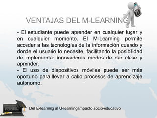 VENTAJAS DEL M-LEARNING
- El estudiante puede aprender en cualquier lugar y
en cualquier momento. El M-Learning permite
acceder a las tecnologías de la información cuando y
donde el usuario lo necesite, facilitando la posibilidad
de implementar innovadores modos de dar clase y
aprender.
- El uso de dispositivos móviles puede ser más
oportuno para llevar a cabo procesos de aprendizaje
autónomo.



     Del E-learning al U-learning Impacto socio-educativo
 