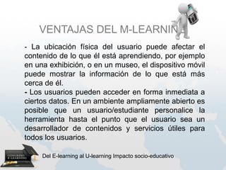 VENTAJAS DEL M-LEARNING
- La ubicación física del usuario puede afectar el
contenido de lo que él está aprendiendo, por ejemplo
en una exhibición, o en un museo, el dispositivo móvil
puede mostrar la información de lo que está más
cerca de él.
- Los usuarios pueden acceder en forma inmediata a
ciertos datos. En un ambiente ampliamente abierto es
posible que un usuario/estudiante personalice la
herramienta hasta el punto que el usuario sea un
desarrollador de contenidos y servicios útiles para
todos los usuarios.

     Del E-learning al U-learning Impacto socio-educativo
 