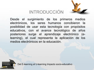 INTRODUCCIÓN
 
Desde el surgimiento de los primeros medios
electrónicos, los seres humanos concibieron la
posibilidad de usar esta tecnología con propósitos
educativos, con el avance tecnológico de años
posteriores surge el aprendizaje electrónico (e-
learning), el cual representa la aplicación de los
medios electrónicos en la educación.




    Del E-learning al U-learning Impacto socio-educativo
 