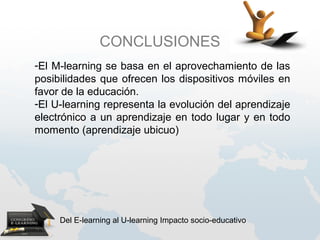 CONCLUSIONES
-El M-learning se basa en el aprovechamiento de las
posibilidades que ofrecen los dispositivos móviles en
favor de la educación.
-El U-learning representa la evolución del aprendizaje
electrónico a un aprendizaje en todo lugar y en todo
momento (aprendizaje ubicuo)




     Del E-learning al U-learning Impacto socio-educativo
 