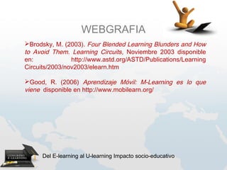 WEBGRAFIA
Brodsky, M. (2003). Four Blended Learning Blunders and How
to Avoid Them. Learning Circuits, Noviembre 2003 disponible
en:             http://www.astd.org/ASTD/Publications/Learning
Circuits/2003/nov2003/elearn.htm

Good, R. (2006) Aprendizaje Móvil: M-Learning es lo que
viene disponible en http://www.mobilearn.org/




      Del E-learning al U-learning Impacto socio-educativo
 