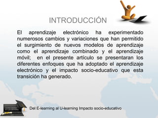 INTRODUCCIÓN
El aprendizaje electrónico ha experimentado
numerosos cambios y variaciones que han permitido
el surgimiento de nuevos modelos de aprendizaje
como el aprendizaje combinado y el aprendizaje
móvil; en el presente artículo se presentaran los
diferentes enfoques que ha adoptado el aprendizaje
electrónico y el impacto socio-educativo que esta
transición ha generado.




    Del E-learning al U-learning Impacto socio-educativo
 