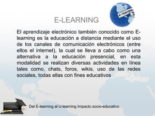 E-LEARNING
El aprendizaje electrónico también conocido como E-
learning es la educación a distancia mediante el uso
de los canales de comunicación electrónicos (entre
ellos el internet), la cual se lleva a cabo como una
alternativa a la educación presencial, en esta
modalidad se realizan diversas actividades en línea
tales como, chats, foros, wikis, uso de las redes
sociales, todas ellas con fines educativos




     Del E-learning al U-learning Impacto socio-educativo
 