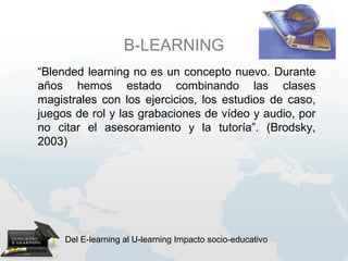 B-LEARNING
“Blended learning no es un concepto nuevo. Durante
años hemos estado combinando las clases
magistrales con los ejercicios, los estudios de caso,
juegos de rol y las grabaciones de vídeo y audio, por
no citar el asesoramiento y la tutoría”. (Brodsky,
2003)




     Del E-learning al U-learning Impacto socio-educativo
 