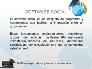 SOFTWARE SOCIAL
El software social es un conjunto de programas y
herramientas que facilitan la interacción entre un
grupo social

Estas herramientas engloban correo electrónico,
grupos de noticias de Usenet, IRC, mensajería
instantánea, bitácoras de red, wikis, marcadores
sociales, así como cualquier otro tipo de comunidad
virtual en red.



     Del E-learning al U-learning Impacto socio-educativo
 