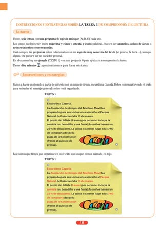 INSTRUCCIONES Y ESTRATEGIAS SOBRE LA TAREA 3 DE COMPRENSIÓN DE LECTURA
Tienes seis textos con una pregunta de opción múltiple (A, B, C) cada uno.
Los textos suelen tener entre cuarenta y cinco y setenta y cinco palabras. Suelen ser anuncios, avisos de actos o
acontecimientos o convocatorias.
Casi siempre las preguntas están relacionadas con un aspecto muy concreto del texto (el precio, la hora…), aunque
alguna vez pueden ser de carácter general.
En el examen hay un ejemplo (TEXTO 0) con una pregunta 0 para ayudarte a comprender la tarea.
Tienes diez minutos aproximadamente para hacer esta tarea.
Vamos a hacer un ejemplo a partir de un texto con un anuncio de una excursión a Cazorla. Debes comenzar leyendo el texto
para entender el mensaje general y cómo está organizado.
Los puntos que tienes que organizar en este texto son los que hemos marcado en rojo.
18
TEXTO 1
Excursión a Cazorla.
La Asociación de Amigos del Teléfono Móvil ha
preparado para sus socios una excursión al Parque
Natural de Cazorla el día 13 de marzo.
El precio del billete (6 euros por persona) incluye la
comida (un bocadillo y una fruta); los niños tienen un
25 % de descuento. La salida va atener lugar a las 7:00
de la mañana desde la
plaza de la Constitución
(frente al quiosco de
prensa).
La tarea
Instrucciones y estrategias
TEXTO 1
Excursión a Cazorla.
La Asociación de Amigos del Teléfono Móvil ha
preparado para sus socios una excursión al Parque
Natural de Cazorla el día 13 de marzo.
El precio del billete (6 euros por persona) incluye la
comida (un bocadillo y una fruta); los niños tienen un
25 % de descuento. La salida va atener lugar a las 7:00
de la mañana desde la
plaza de la Constitución
(frente al quiosco de
prensa).
 