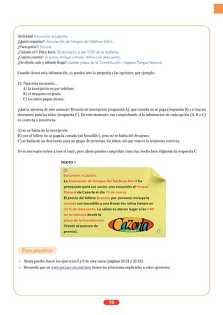 Actividad: Excursión a Cazorla.
¿Quién organiza?: Asociación de Amigos del Teléfono Móvil.
¿Para quién?: Socios.
¿Cuándo es?: Día y hora: 13 de marzo a las 7:00 de la mañana.
¿Cuánto cuesta?: 6 euros, incluye comida. Niños con descuento.
¿De dónde sale y adónde llega?: Salida: plaza de la Constitución. Llegada: Parque Natural.
Cuando tienes esta información, ya puedes leer la pregunta y las opciones, por ejemplo:
13. Para esta excursión…
A) la inscripción es por teléfono.
B) el desayuno es gratis.
C) los niños pagan menos.
¿Qué te interesa de este anuncio? El modo de inscripción (respuesta A), qué comida no se paga (respuesta B) y si hay un
descuento para los niños (respuesta C). En este momento, vas comprobando si la información de cada opción (A, B o C)
es correcta o incorrecta.
A) no se habla de la inscripción.
B) con el billete no se paga la comida (un bocadillo), pero no se habla del desayuno.
C) se habla de un descuento para un grupo de personas, los niños, así que esta es la respuesta correcta.
No es necesario volver a leer el texto, pero ahora puedes comprobar cómo has hecho bien eligiendo la respuesta C.
Ahora puedes hacer los ejercicios 5 y 6 de esta tarea (páginas 20-21 y 22-23).
Recuerda que en www.enclave-ele.net/dele tienes las soluciones explicadas a estos ejercicios.
19
TEXTO 1
Excursión a Cazorla.
La Asociación de Amigos del Teléfono Móvil ha
preparado para sus socios una excursión al Parque
Natural de Cazorla el día 13 de marzo.
El precio del billete (6 euros por persona) incluye la
comida (un bocadillo y una fruta); los niños tienen un
25 % de descuento. La salida va atener lugar a las 7:00
de la mañana desde la
plaza de la Constitución
(frente al quiosco de
prensa).
Para practicar
 