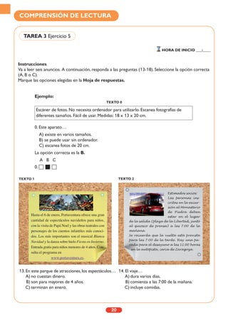 Instrucciones
Va a leer seis anuncios. A continuación, responda a las preguntas (13-18). Seleccione la opción correcta
(A, B o C).
Marque las opciones elegidas en la Hoja de respuestas.
20
COMPRENSIÓN DE LECTURA
TAREA 3 Ejercicio 5
HORA DE INICIO ___:____
TEXTO 1 TEXTO 2
Ejemplo:
TEXTO 0
0. Este aparato…
A) existe en varios tamaños.
B) se puede usar sin ordenador.
C) escanea fotos de 20 cm.
La opción correcta es la B.
A B C
0.
13. En este parque de atracciones, los espectáculos…
A) no cuestan dinero.
B) son para mayores de 4 años.
C) terminan en enero.
14. El viaje…
A) dura varios días.
B) comienza a las 7:00 de la mañana.
C) incluye comidas.
Hasta el 6 de enero, Portaventura ofrece una gran
cantidad de espectáculos navideños para niños,
con la visita de Papá Noel y las obras teatrales con
personajes de los cuentos infantiles más conoci-
dos. Los más importantes son el musical Blanca
Navidad y la danza sobre hielo Fiesta en Invierno.
Entrada gratis para niños menores de 4 años. Con-
sulta el programa en
www.portaventura.es.
Estimados socios:
Las personas ins-
critas en la excur-
sión al Monasterio
de Piedra deben
estar en el lugar
de la salida (plaza de la Libertad, junto
al quiosco de prensa) a las 7:00 de la
mañana.
Se recuerda que la vuelta está prevista
para las 7:00 de la tarde. Hay una pa-
rada para el desayuno a las 11:00 horas
en la autopista, cerca de Zaragoza.
Escáner de fotos. No necesita ordenador para utilizarlo. Escanea fotografías de
diferentes tamaños. Fácil de usar. Medidas: 18 x 13 x 20 cm.
 