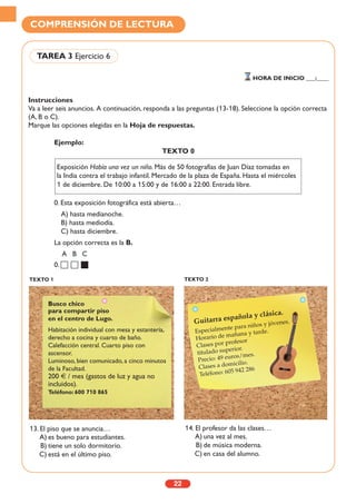 Instrucciones
Va a leer seis anuncios. A continuación, responda a las preguntas (13-18). Seleccione la opción correcta
(A, B o C).
Marque las opciones elegidas en la Hoja de respuestas.
22
COMPRENSIÓN DE LECTURA
TAREA 3 Ejercicio 6
HORA DE INICIO ___:____
TEXTO 1 TEXTO 2
Ejemplo:
TEXTO 0
0. Esta exposición fotográfica está abierta…
A) hasta medianoche.
B) hasta mediodía.
C) hasta diciembre.
La opción correcta es la B.
A B C
0.
13. El piso que se anuncia…
A) es bueno para estudiantes.
B) tiene un solo dormitorio.
C) está en el último piso.
14. El profesor da las clases…
A) una vez al mes.
B) de música moderna.
C) en casa del alumno.
Busco chico
para compartir piso
en el centro de Lugo.
Habitación individual con mesa y estantería,
derecho a cocina y cuarto de baño.
Calefacción central. Cuarto piso con
ascensor.
Luminoso, bien comunicado, a cinco minutos
de la Facultad.
200 € / mes (gastos de luz y agua no
incluidos).
Teléfono: 600 710 865
Guitarra española y clásica.
Especialmente para niños y jóvenes.
Horario de mañana y tarde.
Clases por profesor
titulado superior.
Precio: 49 euros/mes.
Clases a domicilio.
Teléfono: 605 942 286
Exposición Había una vez un niño. Más de 50 fotografías de Juan Díaz tomadas en
la India contra el trabajo infantil. Mercado de la plaza de España. Hasta el miércoles
1 de diciembre. De 10:00 a 15:00 y de 16:00 a 22:00. Entrada libre.
 