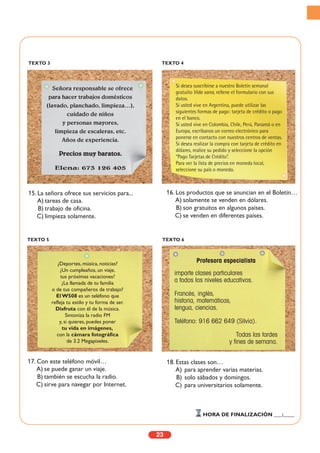 23
HORA DE FINALIZACIÓN ___:____
TEXTO 3 TEXTO 4
TEXTO 5 TEXTO 6
15. La señora ofrece sus servicios para...
A) tareas de casa.
B) trabajo de oficina.
C) limpieza solamente.
16. Los productos que se anuncian en el Boletín…
A) solamente se venden en dólares.
B) son gratuitos en algunos países.
C) se venden en diferentes países.
17. Con este teléfono móvil…
A) se puede ganar un viaje.
B) también se escucha la radio.
C) sirve para navegar por Internet.
18. Estas clases son…
A) para aprender varias materias.
B) solo sábados y domingos.
C) para universitarios solamente.
Señora responsable se ofrece
para hacer trabajos domésticos
(lavado, planchado, limpieza…),
cuidado de niños
y personas mayores,
limpieza de escaleras, etc.
Años de experiencia.
Precios muy baratos.
Elena: 673 126 405
Si desea suscribirse a nuestro Boletín semanal
gratuito Vida sana, rellene el formulario con sus
datos.
Si usted vive en Argentina, puede utilizar las
siguientes formas de pago: tarjeta de crédito o pago
en el banco.
Si usted vive en Colombia, Chile, Perú, Panamá o en
Europa, escríbanos un correo electrónico para
ponerse en contacto con nuestros centros de ventas.
Si desea realizar la compra con tarjeta de crédito en
dólares, realice su pedido y seleccione la opción
“Pago Tarjetas de Crédito”.
Para ver la lista de precios en moneda local,
seleccione su país o moneda.
¿Deportes, música, noticias?
¿Un cumpleaños, un viaje,
tus próximas vacaciones?
¿La llamada de tu familia
o de tus compañeros de trabajo?
El W508 es un teléfono que
refleja tu estilo y tu forma de ser.
Disfruta con él de la música.
Sintoniza la radio FM
y, si quieres, puedes poner
tu vida en imágenes,
con la cámara fotográfica
de 3.2 Megapíxeles.
Profesora especialista
imparte clases particulares
a todos los niveles educativos.
Francés, inglés,
historia, matemáticas,
lengua, ciencias.
Teléfono: 916 662 649 (Silvia).
Todas las tardes
y fines de semana.
 