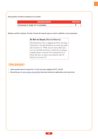 Ahora puedes escribir la respuesta en el cuadro.
Además, escribe el número 19 sobre el texto del anuncio para no volver a utilizarlo en tus respuestas.
Ahora puedes hacer los ejercicios 7 y 8 de esta tarea (páginas 26-27 y 28-29)
Recuerda que en www.enclave-ele.net/dele tienes las soluciones explicadas a estos ejercicios.
25
ENUNCIADOS TEXTOS
Comunica la costa con la montaña. B
B. Del río Serpis (Alicante/Valencia)
40 kilómetros. Inicio y llegada: de Muro de Alcoy
(Alicante) a Gandía (Valencia). La línea, que dejó
de funcionar en 1969, unía la costa valenciana
con la montaña de Alcoy a través de un paisaje
mediterráneo. La parte más interesante es el
Racó del Duc, un paso muy estrecho del río
Serpis. Enunciado 19.
Para practicar
 