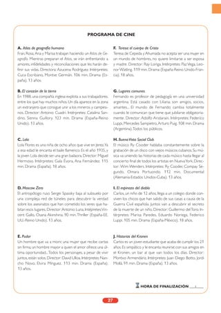 A. Atlas de geografía humana
Fran, Rosa, Ana y Marisa trabajan haciendo un Atlas de Ge-
ografía. Mientras preparan el Atlas, se irán enfrentando a
amores, infidelidades y reconciliaciones que les harán de-
finir sus vidas. Directora: Azucena Rodríguez. Intérpretes:
Cuca Escribano, Montse Germán. 106 min. Drama (Es-
paña). 13 años.
B. El corazón de la tierra
En 1988, una compañía inglesa explota a sus trabajadores,
entre los que hay muchos niños.Un día aparece en la zona
un extranjero que consigue unir a los mineros y campesi-
nos. Director: Antonio Cuadri. Intérpretes: Catalina San-
dino, Sienna Guillory. 123 min. Drama (España-Reino
Unido). 13 años.
C. Lola
Lola Flores es una niña de ocho años que vive en Jerez.Ya
a esa edad le encanta el baile flamenco. Es el año 1935, y
la joven Lola decide ser una gran bailaora.Director:Miguel
Hermoso. Intérpretes: Gala Évora, Ana Fernández. 115
min. Drama (España). 18 años.
D. Moscow Zero
El antropólogo ruso Sergei Spassky baja al subsuelo por
una compleja red de túneles para descubrir la verdad
sobre los asesinatos que han cometido los seres que ha-
bitan esos lugares. Director:Antonio Luna. Intépretes:Vin-
cent Gallo, Osana Akinshina. 90 min.Thriller (España-EE.
UU.-Reino Unido). 13 años.
E. Pudor
Un hombre que va a morir, una mujer que recibe cartas
sin firma, un hombre mayor a quien el amor ofrece una úl-
tima oportunidad...Todos los personajes, a pesar de vivir
juntos,están solos.Director:David Ulloa.Intérpretes:Nan-
cho Novo, Elvira Mínguez. 113 min. Drama (España).
13 años.
F. Teresa: el cuerpo de Cristo
Teresa de Cepeda y Ahumada no acepta ser una mujer en
un mundo de hombres, no quiere limitarse a ser esposa
y madre. Director: Ray Loriga. Intérpretes: Paz Vega, Leo-
nor Watling. 119 min. Drama (España-Reino Unido-Fran-
cia). 18 años.
G. Lugares comunes
Fernando es profesor de pedagogía en una universidad
argentina. Está casado con Liliana; son amigos, socios,
amantes... El mundo de Fernando cambia totalmente
cuando le comunican que tiene que jubilarse obligatoria-
mente. Director: Adolfo Aristarain. Intérpretes: Federico
Luppi, Mercedes Sampietro,Arturo Puig. 108 min. Drama
(Argentina).Todos los públicos.
H. BuenaVista Social Club
El músico Ry Cooder hablaba constantemente sobre la
grabación de un disco con viejos músicos cubanos.Su mú-
sica va uniendo las historias de cada músico hasta llegar al
concierto final de todos los artistas en NuevaYork. Direc-
tor: Wim Wenders. Intérpretes: Ry Cooder, Compay Se-
gundo, Omara Portuondo. 112 min. Documental
(Alemania-Estados Unidos-Cuba). 13 años.
I. El espinazo del diablo
Carlos, un niño de 12 años, llega a un colegio donde con-
viven los chicos que han salido de sus casas a causa de la
Guerra Civil española. Juntos van a descubrir el secreto
de la muerte de un niño. Director: Guillermo delToro. In-
térpretes: Marisa Paredes, Eduardo Noriega, Federico
Luppi. 105 min. Drama (España-México). 18 años.
J. Historias del Kronen
Carlos es un joven estudiante que acaba de cumplir los 21
años. Es simpático y le encanta reunirse con sus amigos en
el Kronen, un bar al que van todos los días. Director:
Montxo Armendáriz. Intérpretes: Juan Diego Botto, Jordi
Mollà. 91 min. Drama (España). 13 años.
27
HORA DE FINALIZACIÓN ___:____
PROGRAMA DE CINE
 