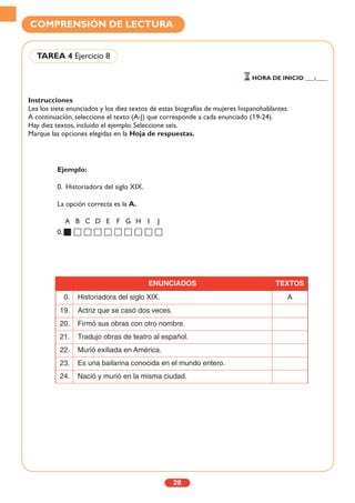 Instrucciones
Lea los siete enunciados y los diez textos de estas biografías de mujeres hispanohablantes.
A continuación, seleccione el texto (A-J) que corresponde a cada enunciado (19-24).
Hay diez textos, incluido el ejemplo. Seleccione seis.
Marque las opciones elegidas en la Hoja de respuestas.
28
COMPRENSIÓN DE LECTURA
TAREA 4 Ejercicio 8
HORA DE INICIO ___:____
Ejemplo:
0. Historiadora del siglo XIX.
La opción correcta es la A.
A B C D E F G H I J
0.
ENUNCIADOS TEXTOS
0. Historiadora del siglo XIX. A
19. Actriz que se casó dos veces.
20. Firmó sus obras con otro nombre.
21. Tradujo obras de teatro al español.
22. Murió exiliada en América.
23. Es una bailarina conocida en el mundo entero.
24. Nació y murió en la misma ciudad.
 