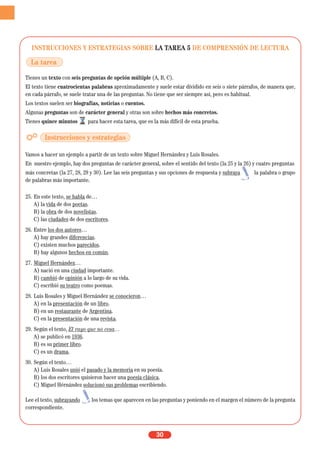 INSTRUCCIONES Y ESTRATEGIAS SOBRE LA TAREA 5 DE COMPRENSIÓN DE LECTURA
Tienes un texto con seis preguntas de opción múltiple (A, B, C).
El texto tiene cuatrocientas palabras aproximadamente y suele estar dividido en seis o siete párrafos, de manera que,
en cada párrafo, se suele tratar una de las preguntas. No tiene que ser siempre así, pero es habitual.
Los textos suelen ser biografías, noticias o cuentos.
Algunas preguntas son de carácter general y otras son sobre hechos más concretos.
Tienes quince minutos para hacer esta tarea, que es la más difícil de esta prueba.
Vamos a hacer un ejemplo a partir de un texto sobre Miguel Hernández y Luis Rosales.
En nuestro ejemplo, hay dos preguntas de carácter general, sobre el sentido del texto (la 25 y la 26) y cuatro preguntas
más concretas (la 27, 28, 29 y 30). Lee las seis preguntas y sus opciones de respuesta y subraya la palabra o grupo
de palabras más importante.
25. En este texto, se habla de…
A) la vida de dos poetas.
B) la obra de dos novelistas.
C) las ciudades de dos escritores.
26. Entre los dos autores…
A) hay grandes diferencias.
C) existen muchos parecidos.
B) hay algunos hechos en común.
27. Miguel Hernández…
A) nació en una ciudad importante.
B) cambió de opinión a lo largo de su vida.
C) escribió su teatro como poemas.
28. Luis Rosales y Miguel Hernández se conocieron…
A) en la presentación de un libro.
B) en un restaurante de Argentina.
C) en la presentación de una revista.
29. Según el texto, El rayo que no cesa…
A) se publicó en 1936.
B) es su primer libro.
C) es un drama.
30. Según el texto…
A) Luis Rosales unió el pasado y la memoria en su poesía.
B) los dos escritores quisieron hacer una poesía clásica.
C) Miguel Hérnández solucionó sus problemas escribiendo.
Lee el texto, subrayando los temas que aparecen en las preguntas y poniendo en el margen el número de la pregunta
correspondiente.
30
La tarea
Instrucciones y estrategias
 