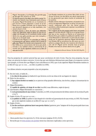 Para las preguntas de carácter general hay que sacar conclusiones de todo el texto. Para las otras preguntas, hay que
mirar con atención los datos concretos. A veces hay que unir distintas informaciones para llegar a la respuesta correcta
(por ejemplo, si el texto dice que Miguel y Luis coincidieron en 1935 y que el año siguiente Miguel Hernández madura en
su libro El rayo que no cesa…, ese libro se publicó en 1936).
Los últimos minutos son para responder a las seis preguntas.
25. En este texto, se habla de…
A) la vida de dos poetas (se habla de lo que hicieron, no de sus obras ni de sus lugares de origen).
26. Entre los dos autores…
C) hay algunos hechos en común (no se parecen ni hay grandes diferencias, sino hechos, amigos y circunstancias en
común).
27. Miguel Hernández…
B) cambió de opinión a lo largo de su vida (escribió cosas diferentes, según la época).
28. Luis Rosales y Miguel Hernández se conocieron…
C) en la presentación de una revista (“coinciden, en 1935, en la presentación del último número de la revista El gallo
crisis”).
29. Según el texto, El rayo que no cesa…
A) se publicó en 1936 (se publicó el año después de coincidir en la presentación de una revista, en 1935; “Es el mundo
que al año siguiente madura en su libro El rayo que no cesa”).
30. Según el texto…
B) los dos escritores quisieron hacer una poesía clásica (quisieron, pero “ninguno de los dos poetas pudo hacer una
poesía clásica”).
Ahora puedes hacer los ejercicios 9 y 10 de esta tarea (páginas 32-33 y 34-35).
Recuerda que en www.enclave-ele.net/dele tienes las soluciones explicadas a estos ejercicios.
31
25
26
27
28
29
Miguel Hernández y Luis Rosales, dos grandes poe-
tas del siglo XX, nacieron en 1910.
La vida los acercó y los alejó y los volvió a juntar for-
mando una historia muy interesante para el lector
de poesía. Miguel Hernández era un muchacho se-
guro de de sí mismo, dispuesto a crecer en el am-
biente de su pueblo, Orihuela, con la misma fuerza
que demostró después en su vida madrileña y du-
rante la Guerra Civil.
Escribió poemas y obras de teatro que defendían
cosas muy diferentes, según la época en que los es-
cribió. Luis Rosales era un muchacho tímido, oculto
detrás de unas gafas grandes, que vivió tranquilo y
alegre en su Granada natal.
Cuando los dos,Miguel y Luis,coinciden,en 1935,en
la presentación del último número de la revista El
gallo crisis,Miguel Hernández está empezando a cam-
biar. Utiliza ya su conocimiento del verso para darle
entrada a una realidad urbana y sentimental. Es el
mundo que al año siguiente madura en su libro El
rayo que no cesa.
Luis Rosales mantiene en su primer libro, Abril, el inte-
rés por la forma. Los dos libros son obras importantes
en una generación que valora mucho el contenido de
los poemas.
Rosales intenta relacionar el presente y el pasado:la me-
moria y la esperanza.Miguel,por su parte,con poca for-
mación intelectual, pero con una fuerza poética
grandísima,utiliza la poesía para expresar sus problemas
y sus inquietudes.
Pero ninguno de los dos poetas pudo hacer una poesía
clásica.En una foto del año 1936 se ve a un grupo de po-
etas que se han reunido en Madrid, en el restaurante
BuenosAires,para celebrar la publicación del libro deVi-
cente Aleixandre La destrucción o el amor. De pie, empe-
zando por la izquierda, aparecen Miguel Hernández y
Luis Rosales.Allí se encuentran los dos entre sus com-
pañeros y amigos,Neruda y los maestros de la Genera-
ción del 27. Miguel sonríe mirando hacia el grupo;
Rosales mira hacia la cámara detrás de sus gafas.
(Adaptado de Mercurio. Número 120. Abril 2010. Pág. 8-9).
30
Para practicar
 
