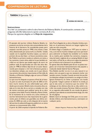 Instrucciones
Va a leer un comentario sobre la obra literaria de Roberto Bolaño. A continuación, conteste a las
preguntas (25-30). Seleccione la opción correcta (A, B o C).
Marque las opciones elegidas en la Hoja de respuestas.
34
COMPRENSIÓN DE LECTURA
TAREA 5 Ejercicio 10
HORA DE INICIO ___:____
El ejemplo del escritor chileno Roberto Bolaño re-
presenta una de las carreras más sorprendentes de la
historia de la literatura. Se consideraba poeta, pero
empezó a escribir prosa en 1990, a los treinta y siete
años,obsesionado por procurarle a su familia –estaba
casado con la española Carolina López y ya tenía al
primero de sus dos hijos– un futuro económico esta-
ble. Publicó su primera novela en solitario, sin éxito, a
los cuarenta y cuatro años,edad en la que también es-
cribió en sus diarios que estaba seguro de morir sin
publicar nada. Se equivocaba: tan solo dos años des-
pués, en 1998, el chileno dejó de ser un autor desco-
nocido para empezar a vivir de la literatura gracias a
Los detectives salvajes, una novela con la que obtuvo
muy pronto dos premios importantes:el Herralde de
Novela,y el Rómulo Gallegos,algo así como el Nobel
latinoamericano.
Lo que ocurrió después se parece al final de la histo-
ria, pero es solo el principio. En julio de 2003, el chi-
leno murió víctima de una enfermedad que sufría
desde que era joven. Bolaño tenía cincuenta años, es-
taba en lo más alto de su carrera y contaba con más
de treinta contratos para publicar parte de su obra
en países como Italia,Francia,Holanda y Reino Unido.
En el momento de su muerte era, como mínimo, el
escritor latinoamericano más importante de su gene-
ración, pero el chileno aún guardaba una última sor-
presa. En 2004, tan solo un año después de la muerte
del escritor,la editorialAnagrama publicó en un único
volumen su monumental obra, 2666.
A partir de 2666 empieza la leyenda de Roberto Bo-
laño.Tras la llegada de su obra a Estados Unidos,tam-
bién en el panorama literario en lengua inglesa fue
cada vez más conocido.
El chileno llegó a Cataluña en 1977 para no volver a
irse,y uno de los muchos trabajos que tuvo que hacer
para sobrevivir en España fue vendedor en la tienda
de su madre, pero también fue camarero, recepcio-
nista de hotel y vigilante de un camping.Bolaño lo leyó
casi todo y al final de su vida ya era capaz de pasearse
por la historia de la literatura sin problemas.
En apenas diez años Bolaño pasó de ser un poeta mar-
ginal a ser el escritor latinoamericano más popular y
traducido desde Gabriel García Márquez.
Para Bolaño escribir no era ni un acto natural ni un
placer, sino una guerra que era necesario luchar con
sentido común y lucidez.Cuando terminó de escribir
Los detectives salvajes,le prometió a su amigo,el crítico
Ignacio Echeverría, no volver a proyectar una novela
tan grande: “Llegué a pensar en destruir la novela, ya
que la veía como un monstruo que me comía”. Sin
embargo, en los últimos años de su vida, volvió a es-
cribir una novela inmensa.Terminar 2666 se convirtió
en su segunda enfermedad. Es una novela de género
policíaco,que además es excesivamente larga,con más
de mil páginas.
Bolaño nació en Santiago de Chile, pero no se consi-
deraba chileno, sino latinoamericano y extranjero en
cualquier parte.
(Babylan Magazine, Mediarama. Mayo 2009. Pág. 82-84).
 