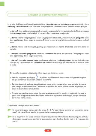 36
La prueba de Comprensión Auditiva se divide en cinco tareas, con treinta preguntas en total, y dura
treinta y cinco minutos. Los textos de esta prueba son conversaciones o anuncios, cortos y largos.
La tarea 1 tiene siete preguntas,cada una sobre un anuncio breve que escucharás.Cada pregunta
tiene tres opciones y debes elegir la correcta. Esta tarea tiene un ejemplo.
La tarea 2 tiene seis preguntas sobre un grupo de anuncios, una noticia. Cada pregunta tiene
tres opciones y debes elegir la correcta. El texto es más largo y la información se busca en todo el
texto.
La tarea 3 tiene seis mensajes, que hay que relacionar con nueve anuncios. Esta tarea tiene un
ejemplo.
La tarea 4 tiene seis preguntas sobre una conversación entre dos personas. Cada pregunta tiene
tres opciones y debes elegir la correcta.
La tarea 5 tiene cinco enunciados que hay que relacionar con imágenes en función de la informa-
ción que vas a escuchar en una conversación. El texto es más largo y la información se busca en todo
el texto.
Dos últimos consejos sobre esta prueba:
Es importante ganar tiempo para las tareas 4 y 5. Por eso, intenta terminar un poco antes las ta-
reas 3 y 4 con el fin de leer las preguntas de las tareas siguientes.
En la mayoría de los casos, no vas a escuchar las palabras del enunciado de una pregunta en la au-
dición; por eso, es bueno escribir lo que escuches para leerlo y decidir cuál es la respuesta co-
rrecta.
II. PRUEBA DE COMPRENSIÓN AUDITIVA
En todas las tareas de esta prueba, debes seguir los siguientes pasos:
– Leer las preguntas y subrayar la palabra o palabras más importantes. Así puedes imaginar
de qué tema trata la audición, antes de escucharla.
– Escribir durante la audición las palabras más importantes que escuches para recordar lo que se
dice y elegir la opción correcta.Cada texto se escucha dos veces,así que escribe las palabras sin
dejar de estar atento a la audición.
– Si dejas una palabra sin terminar durante la primera audición, puedes completarla durante la
pausa o en la segunda audición.Escribe las palabras en español,no en tu lengua,porque tiene que
ser lo más literal posible.
 