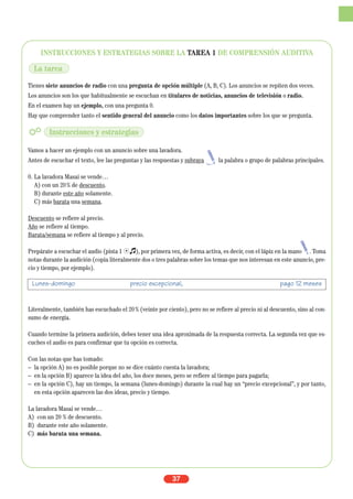INSTRUCCIONES Y ESTRATEGIAS SOBRE LA TAREA 1 DE COMPRENSIÓN AUDITIVA
Tienes siete anuncios de radio con una pregunta de opción múltiple (A, B, C). Los anuncios se repiten dos veces.
Los anuncios son los que habitualmente se escuchan en titulares de noticias, anuncios de televisión o radio.
En el examen hay un ejemplo, con una pregunta 0.
Hay que comprender tanto el sentido general del anuncio como los datos importantes sobre los que se pregunta.
Vamos a hacer un ejemplo con un anuncio sobre una lavadora.
Antes de escuchar el texto, lee las preguntas y las respuestas y subraya la palabra o grupo de palabras principales.
0. La lavadora Masai se vende…
A) con un 20% de descuento.
B) durante este año solamente.
C) más barata una semana.
Descuento se refiere al precio.
Año se refiere al tiempo.
Barata/semana se refiere al tiempo y al precio.
Prepárate a escuchar el audio (pista 1 Ío), por primera vez, de forma activa, es decir, con el lápiz en la mano . Toma
notas durante la audición (copia literalmente dos o tres palabras sobre los temas que nos interesan en este anuncio, pre-
cio y tiempo, por ejemplo).
Literalmente, también has escuchado el 20% (veinte por ciento), pero no se refiere al precio ni al descuento, sino al con-
sumo de energía.
Cuando termine la primera audición, debes tener una idea aproximada de la respuesta correcta. La segunda vez que es-
cuches el audio es para confirmar que tu opción es correcta.
Con las notas que has tomado:
– la opción A) no es posible porque no se dice cuánto cuesta la lavadora;
– en la opción B) aparece la idea del año, los doce meses, pero se refiere al tiempo para pagarla;
– en la opción C), hay un tiempo, la semana (lunes-domingo) durante la cual hay un “precio excepcional”, y por tanto,
en esta opción aparecen las dos ideas, precio y tiempo.
La lavadora Masai se vende…
A) con un 20 % de descuento.
B) durante este año solamente.
C) más barata una semana.
37
Lunes-domingo precio excepcional, pago 12 meses
La tarea
Instrucciones y estrategias
 