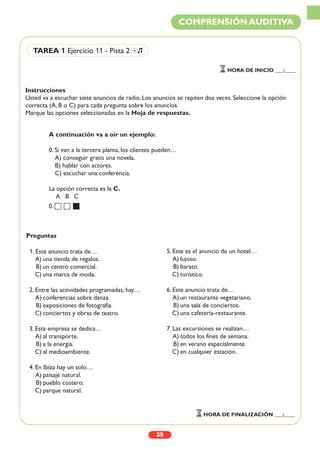 Instrucciones
Usted va a escuchar siete anuncios de radio. Los anuncios se repiten dos veces. Seleccione la opción
correcta (A, B o C) para cada pregunta sobre los anuncios.
Marque las opciones seleccionadas en la Hoja de respuestas.
39
COMPRENSIÓN AUDITIVA
TAREA 1 Ejercicio 11 - Pista 2 Ío
HORA DE INICIO ___:____
HORA DE FINALIZACIÓN ___:____
A continuación va a oír un ejemplo:
0. Si van a la tercera planta, los clientes pueden…
A) conseguir gratis una novela.
B) hablar con actores.
C) escuchar una conferencia.
La opción correcta es la C.
A B C
0.
Preguntas
1. Este anuncio trata de…
A) una tienda de regalos.
B) un centro comercial.
C) una marca de moda.
2. Entre las actividades programadas, hay…
A) conferencias sobre danza.
B) exposiciones de fotografía.
C) conciertos y obras de teatro.
3. Esta empresa se dedica…
A) al transporte.
B) a la energía.
C) al medioambiente.
4. En Ibiza hay un solo…
A) paisaje natural.
B) pueblo costero.
C) parque natural.
5. Este es el anuncio de un hotel…
A) lujoso.
B) barato.
C) turístico.
6. Este anuncio trata de…
A) un restaurante vegetariano.
B) una sala de conciertos.
C) una cafetería-restaurante.
7. Las excursiones se realizan…
A) todos los fines de semana.
B) en verano especialmente.
C) en cualquier estación.
 