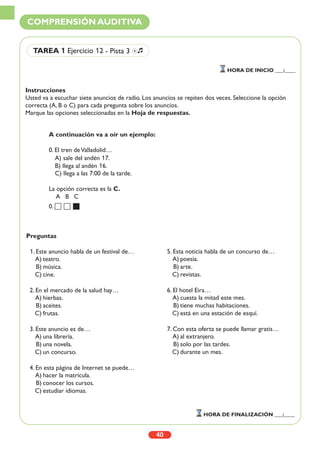 Instrucciones
Usted va a escuchar siete anuncios de radio. Los anuncios se repiten dos veces. Seleccione la opción
correcta (A, B o C) para cada pregunta sobre los anuncios.
Marque las opciones seleccionadas en la Hoja de respuestas.
40
COMPRENSIÓN AUDITIVA
TAREA 1 Ejercicio 12 - Pista 3 Ío
HORA DE INICIO ___:____
HORA DE FINALIZACIÓN ___:____
A continuación va a oír un ejemplo:
0. El tren deValladolid…
A) sale del andén 17.
B) llega al andén 16.
C) llega a las 7:00 de la tarde.
La opción correcta es la C.
A B C
0.
Preguntas
1. Este anuncio habla de un festival de…
A) teatro.
B) música.
C) cine.
2. En el mercado de la salud hay…
A) hierbas.
B) aceites.
C) frutas.
3. Este anuncio es de…
A) una librería.
B) una novela.
C) un concurso.
4. En esta página de Internet se puede…
A) hacer la matrícula.
B) conocer los cursos.
C) estudiar idiomas.
5. Esta noticia habla de un concurso de…
A) poesía.
B) arte.
C) revistas.
6. El hotel Eira…
A) cuesta la mitad este mes.
B) tiene muchas habitaciones.
C) está en una estación de esquí.
7. Con esta oferta se puede llamar gratis…
A) al extranjero.
B) solo por las tardes.
C) durante un mes.
 