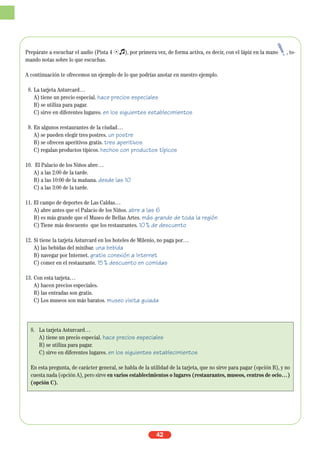 Prepárate a escuchar el audio (Pista 4 Ío), por primera vez, de forma activa, es decir, con el lápiz en la mano , to-
mando notas sobre lo que escuchas.
A continuación te ofrecemos un ejemplo de lo que podrías anotar en nuestro ejemplo.
8. La tarjeta Asturcard…
A) tiene un precio especial. hace precios especiales
B) se utiliza para pagar.
C) sirve en diferentes lugares. en los siguientes establecimientos
9. En algunos restaurantes de la ciudad…
A) se pueden elegir tres postres. un postre
B) se ofrecen aperitivos gratis. tres aperitivos
C) regalan productos típicos. hechos con productos típicos
10. El Palacio de los Niños abre…
A) a las 2:00 de la tarde.
B) a las 10:00 de la mañana. desde las 10
C) a las 3:00 de la tarde.
11. El campo de deportes de Las Caldas…
A) abre antes que el Palacio de los Niños. abre a las 6
B) es más grande que el Museo de Bellas Artes. más grande de toda la región
C) Tiene más descuento que los restaurantes. 10% de descuento
12. Si tiene la tarjeta Asturcard en los hoteles de Milenio, no paga por…
A) las bebidas del minibar. una bebida
B) navegar por Internet. gratis conexión a Internet
C) comer en el restaurante. 15% descuento en comidas
13. Con esta tarjeta…
A) hacen precios especiales.
B) las entradas son gratis.
C) Los museos son más baratos. museo visita guiada
42
8. La tarjeta Asturcard…
A) tiene un precio especial. hace precios especiales
B) se utiliza para pagar.
C) sirve en diferentes lugares. en los siguientes establecimientos
En esta pregunta, de carácter general, se habla de la utilidad de la tarjeta, que no sirve para pagar (opción B), y no
cuesta nada (opción A), pero sirve en varios establecimientos o lugares (restaurantes, museos, centros de ocio…)
(opción C).
 