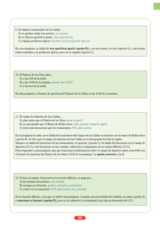 43
9. En algunos restaurantes de la ciudad…
A) se pueden elegir tres postres. un postre
B) se ofrecen aperitivos gratis. tres aperitivos
C) regalan productos típicos. hechos con productos típicos
En esta pregunta, se habla de tres aperitivos gratis (opción B), y un solo postre, no tres (opción A), y sus menús
están realizados con productos típicos, pero no se regalan (opción C).
10. El Palacio de los Niños abre…
A) a las 2:00 de la tarde.
B) a las 10:00 de la mañana. desde las 10:00
C) a las tres de la tarde.
En esta pregunta, el horario de apertura del Palacio de los Niños es las 10:00 de la mañana.
11. El campo de deportes de Las Caldas…
A) abre antes que el Palacio de los Niños. abre a las 6
B) es más grande que el Museo de Bellas Artes. más grande toda la región
C) tiene más descuentos que los restaurantes. 15% descuento
En el programa de radio, no se habla de la extensión del Campo de las Caldas en relación con el museo de Bellas Artes
(opción B). Se dice que el campo de deportes de Las Caldas es el más grande de toda la región.
Tampoco se habla del descuento de los restaurantes, en general, (opción C). Se habla del descuento en el campo de
deportes (10 %) y del descuento en las comidas, cafeterías y restaurantes de la cadena Milenio (15 %).
Para responder a esta pregunta, hay que relacionar la información sobre el campo de deportes (abre a las 6:00) con
el horario de apertura del Palacio de los Niños (10:00 de la mañana). La opción correcta es la A.
12. Si tiene la tarjeta Asturcard en los hoteles Milenio, no paga por…
A) las bebidas del minibar. una bebida
B) navegar por Internet. gratis conexión a Internet
C) comer en el restaurante. 15% descuento en comidas
En los hoteles Milenio, a los que se refiere esta pregunta, es gratis una sola bebida del minibar, no todas (opción A)
y conectarse a Internet (opción B), pero en la cafetería (o restaurante) solo hay un descuento del 15%.
 