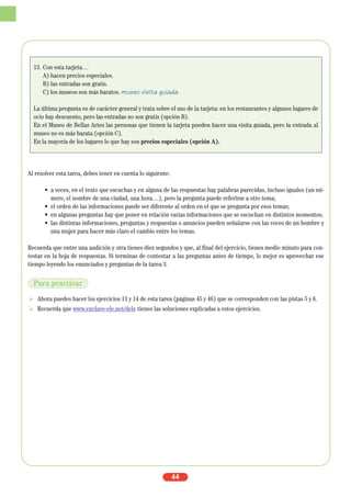 Al resolver esta tarea, debes tener en cuenta lo siguiente:
• a veces, en el texto que escuchas y en alguna de las respuestas hay palabras parecidas, incluso iguales (un nú-
mero, el nombre de una ciudad, una hora…), pero la pregunta puede referirse a otro tema;
• el orden de las informaciones puede ser diferente al orden en el que se pregunta por esos temas;
• en algunas preguntas hay que poner en relación varias informaciones que se escuchan en distintos momentos;
• las distintas informaciones, preguntas y respuestas o anuncios pueden señalarse con las voces de un hombre y
una mujer para hacer más claro el cambio entre los temas.
Recuerda que entre una audición y otra tienes diez segundos y que, al final del ejercicio, tienes medio minuto para con-
testar en la hoja de respuestas. Si terminas de contestar a las preguntas antes de tiempo, lo mejor es aprovechar ese
tiempo leyendo los enunciados y preguntas de la tarea 3.
Ahora puedes hacer los ejercicios 13 y 14 de esta tarea (páginas 45 y 46) que se corresponden con las pistas 5 y 6.
Recuerda que www.enclave-ele.net/dele tienes las soluciones explicadas a estos ejercicios.
44
13. Con esta tarjeta…
A) hacen precios especiales.
B) las entradas son gratis.
C) los museos son más baratos. museo visita guiada
La última pregunta es de carácter general y trata sobre el uso de la tarjeta: en los restaurantes y algunos lugares de
ocio hay descuento, pero las entradas no son gratis (opción B).
En el Museo de Bellas Artes las personas que tienen la tarjeta pueden hacer una visita guiada, pero la entrada al
museo no es más barata (opción C).
En la mayoría de los lugares lo que hay son precios especiales (opción A).
Para practicar
 