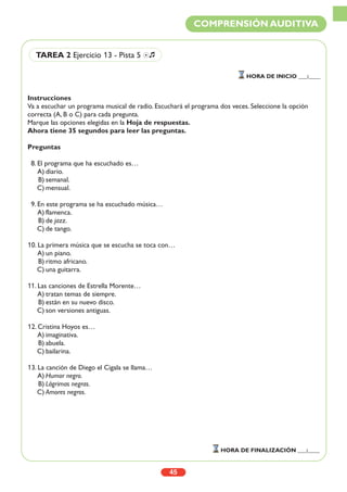 Instrucciones
Va a escuchar un programa musical de radio. Escuchará el programa dos veces. Seleccione la opción
correcta (A, B o C) para cada pregunta.
Marque las opciones elegidas en la Hoja de respuestas.
Ahora tiene 35 segundos para leer las preguntas.
Preguntas
8. El programa que ha escuchado es…
A) diario.
B) semanal.
C) mensual.
9. En este programa se ha escuchado música…
A) flamenca.
B) de jazz.
C) de tango.
10. La primera música que se escucha se toca con…
A) un piano.
B) ritmo africano.
C) una guitarra.
11. Las canciones de Estrella Morente…
A) tratan temas de siempre.
B) están en su nuevo disco.
C) son versiones antiguas.
12. Cristina Hoyos es…
A) imaginativa.
B) abuela.
C) bailarina.
13. La canción de Diego el Cigala se llama…
A) Humor negro.
B) Lágrimas negras.
C) Amores negros.
45
COMPRENSIÓN AUDITIVA
TAREA 2 Ejercicio 13 - Pista 5 Ío
HORA DE INICIO ___:____
HORA DE FINALIZACIÓN ___:____
 